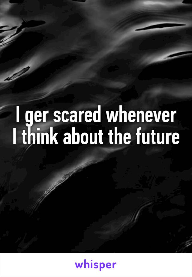 I ger scared whenever I think about the future 