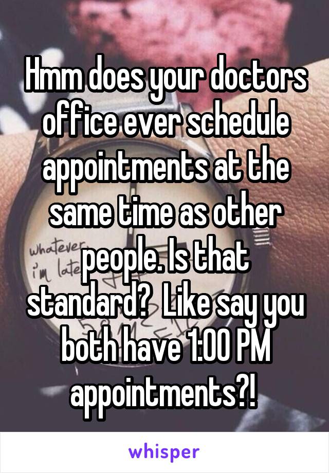Hmm does your doctors office ever schedule appointments at the same time as other people. Is that standard?  Like say you both have 1:00 PM appointments?! 