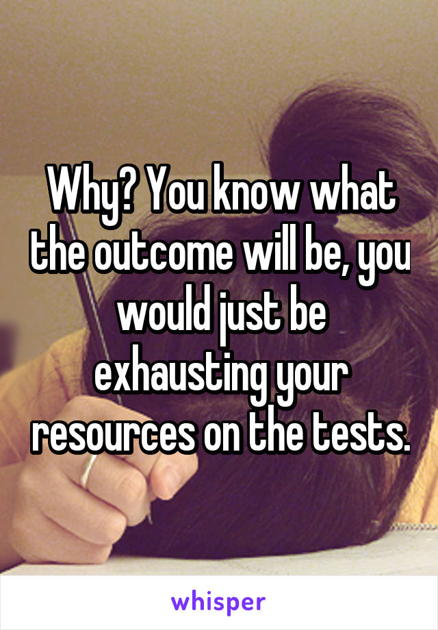 Why? You know what the outcome will be, you would just be exhausting your resources on the tests.