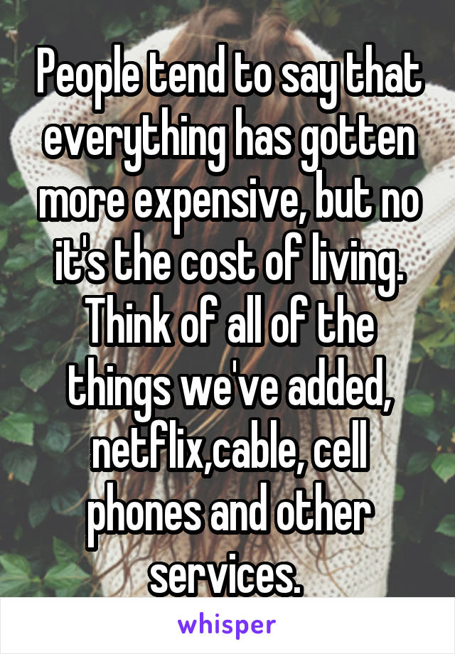 People tend to say that everything has gotten more expensive, but no it's the cost of living. Think of all of the things we've added, netflix,cable, cell phones and other services. 