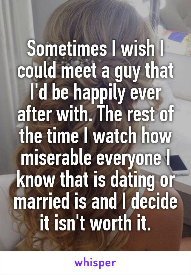 Sometimes I wish I could meet a guy that I'd be happily ever after with. The rest of the time I watch how miserable everyone I know that is dating or married is and I decide it isn't worth it.