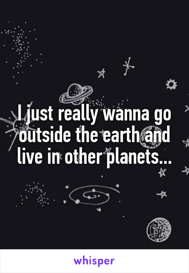 I just really wanna go outside the earth and live in other planets...