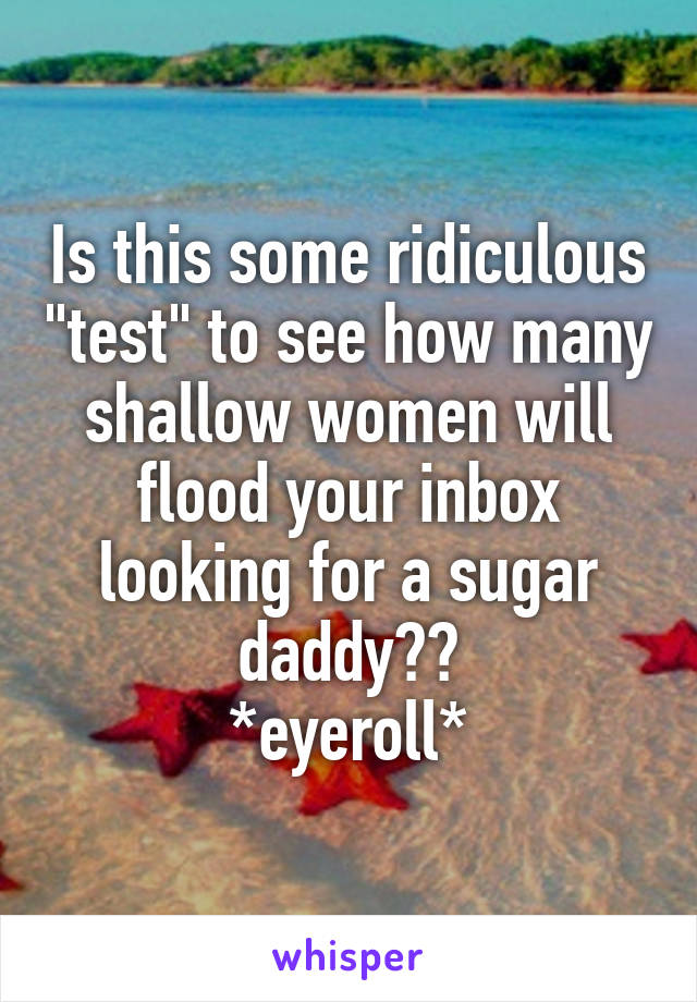 Is this some ridiculous "test" to see how many shallow women will flood your inbox looking for a sugar daddy??
*eyeroll*