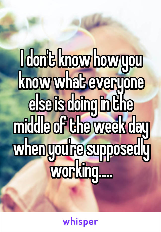 I don't know how you know what everyone else is doing in the middle of the week day when you're supposedly working.....