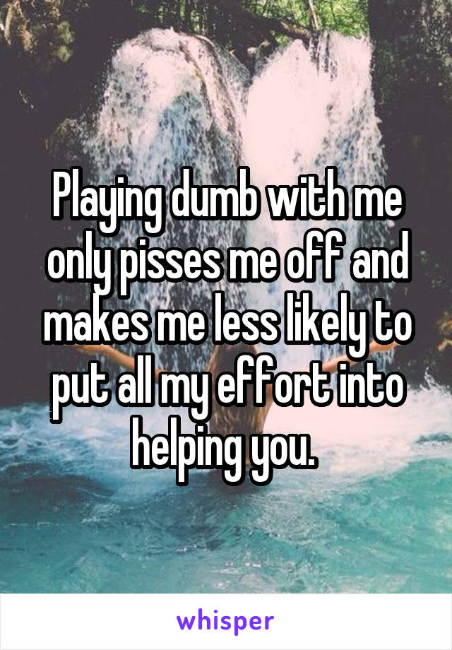 Playing dumb with me only pisses me off and makes me less likely to put all my effort into helping you. 