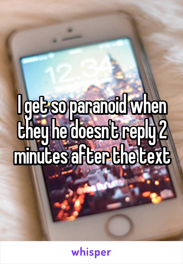 I get so paranoid when they he doesn't reply 2 minutes after the text