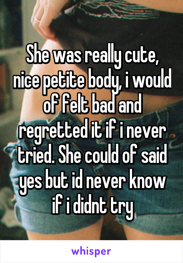 She was really cute, nice petite body, i would of felt bad and regretted it if i never tried. She could of said yes but id never know if i didnt try