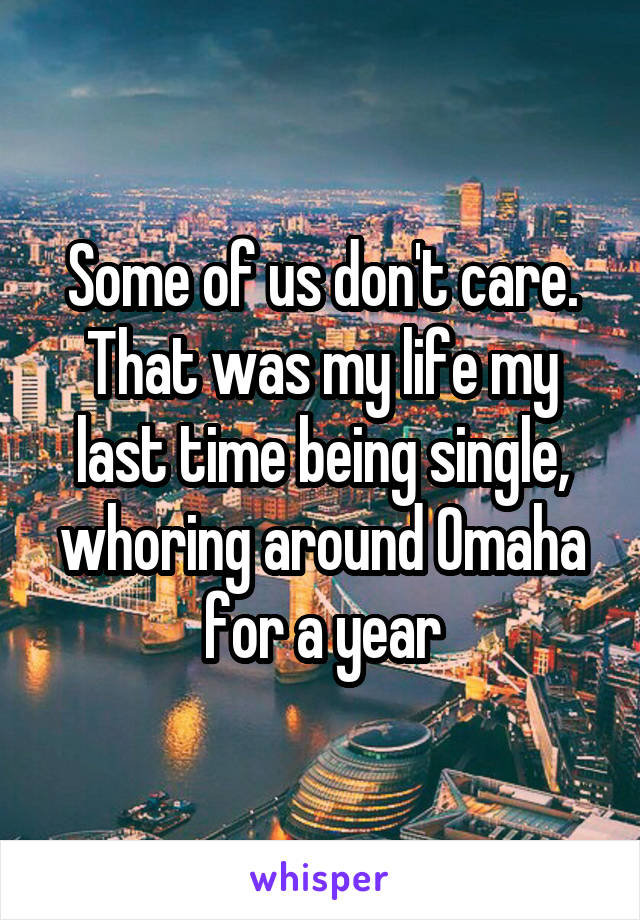 Some of us don't care. That was my life my last time being single, whoring around Omaha for a year