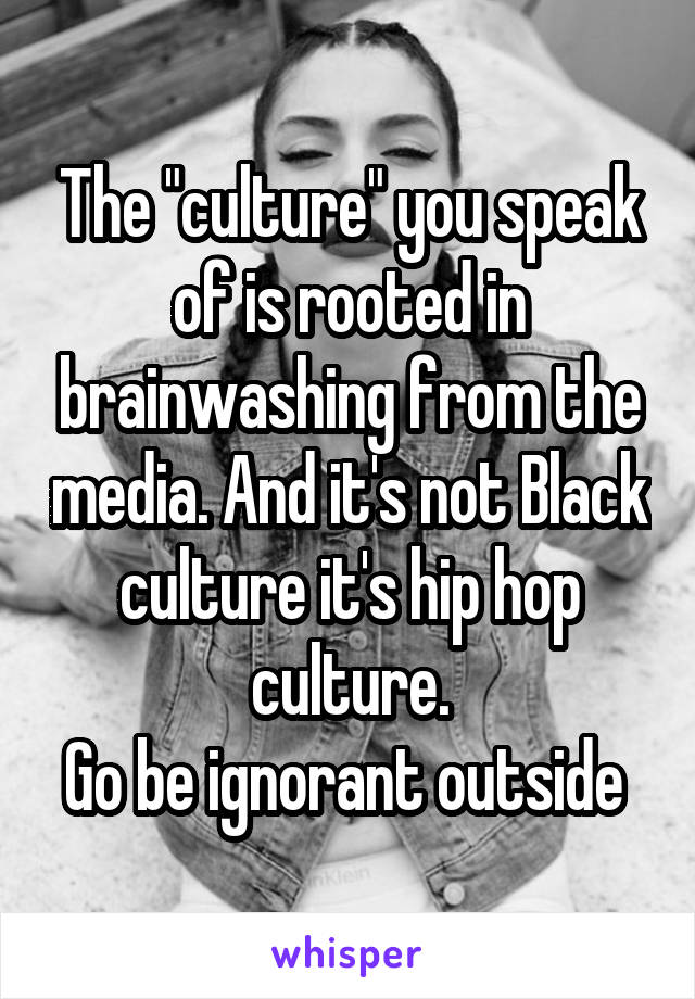 The "culture" you speak of is rooted in brainwashing from the media. And it's not Black culture it's hip hop culture.
Go be ignorant outside 