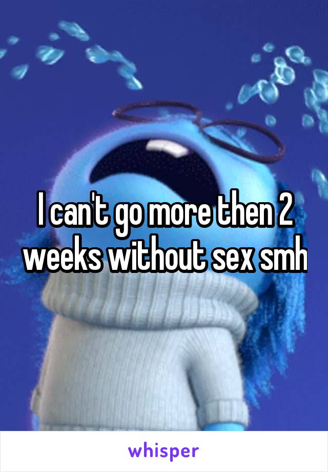I can't go more then 2 weeks without sex smh
