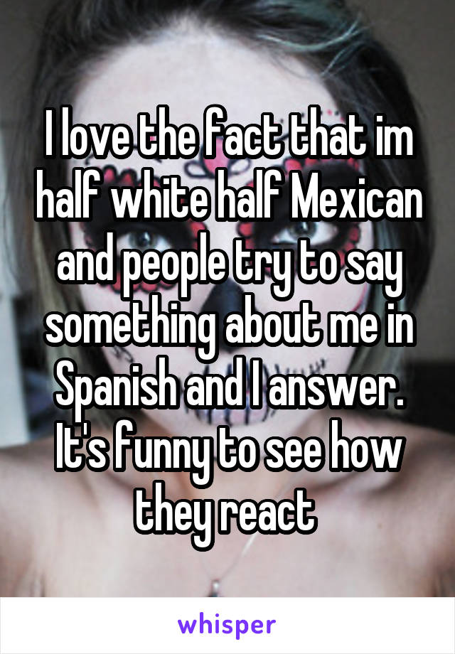 I love the fact that im half white half Mexican and people try to say something about me in Spanish and I answer. It's funny to see how they react 