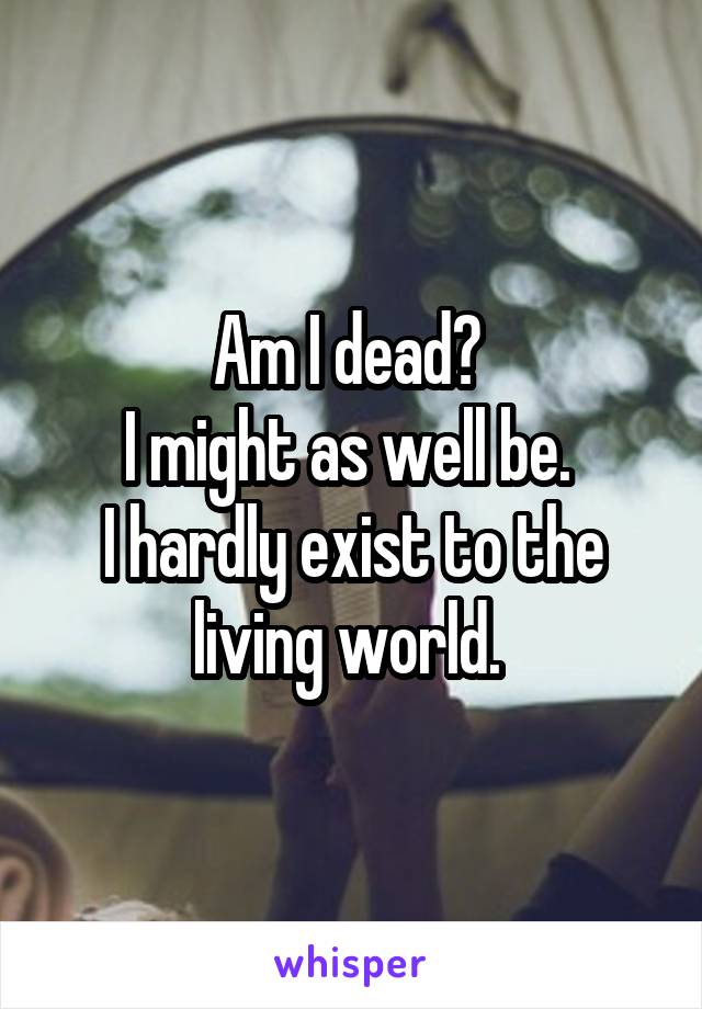 Am I dead? 
I might as well be. 
I hardly exist to the living world. 