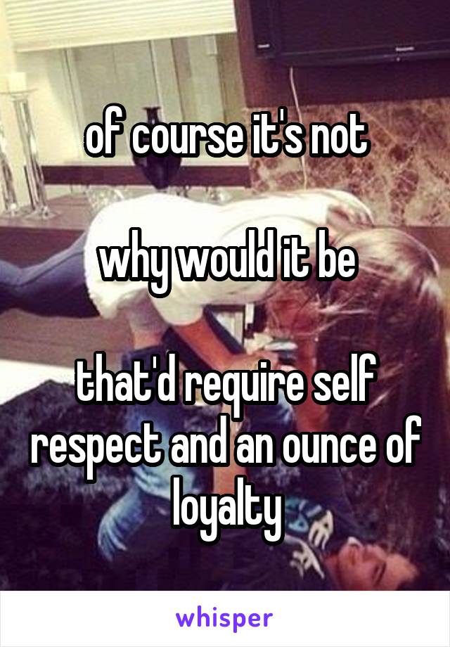 of course it's not

why would it be

that'd require self respect and an ounce of loyalty