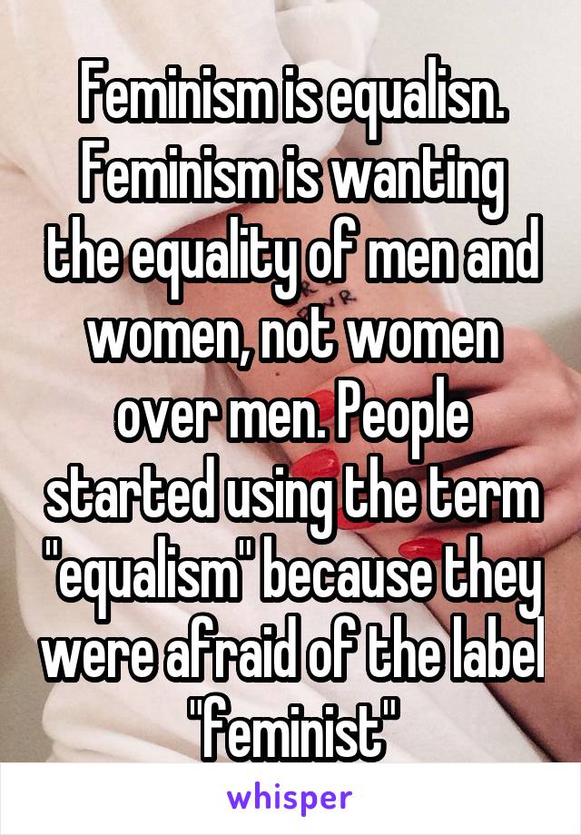 Feminism is equalisn. Feminism is wanting the equality of men and women, not women over men. People started using the term "equalism" because they were afraid of the label "feminist"