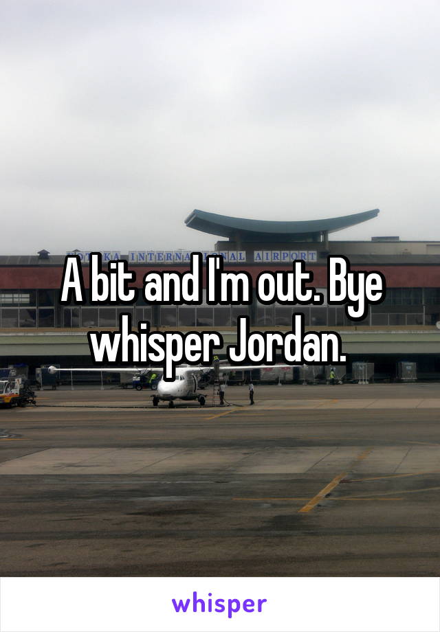 A bit and I'm out. Bye whisper Jordan. 