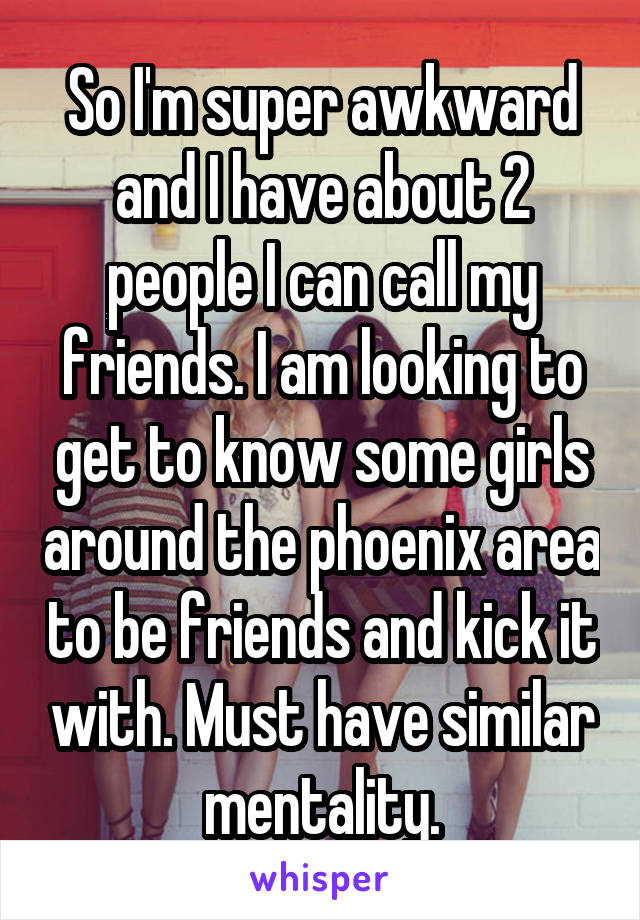 So I'm super awkward and I have about 2 people I can call my friends. I am looking to get to know some girls around the phoenix area to be friends and kick it with. Must have similar mentality.