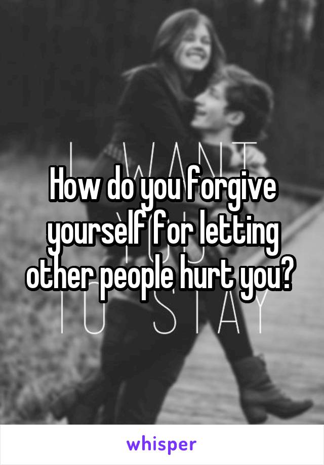 How do you forgive yourself for letting other people hurt you? 