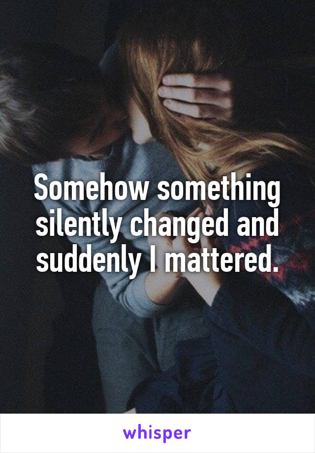 Somehow something silently changed and suddenly I mattered.