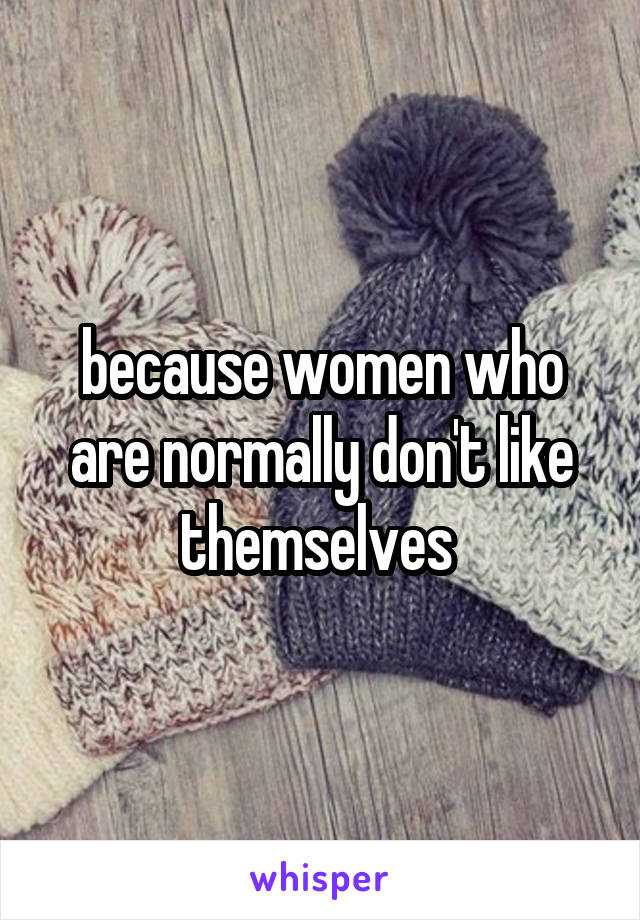 because women who are normally don't like themselves 
