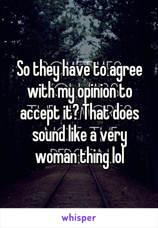 So they have to agree with my opinion to accept it? That does sound like a very woman thing lol