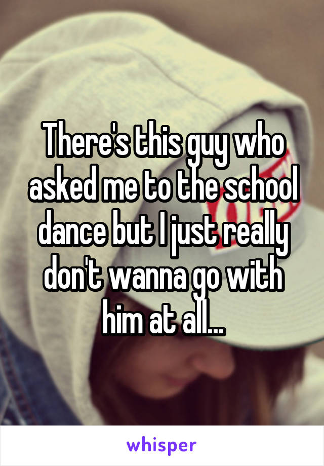 There's this guy who asked me to the school dance but I just really don't wanna go with him at all...