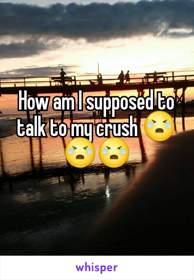 How am I supposed to talk to my crush 😭😭😭