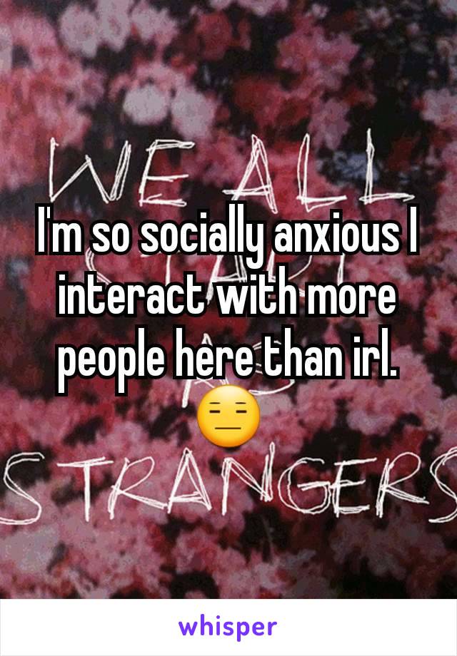 I'm so socially anxious I interact with more people here than irl. 😑