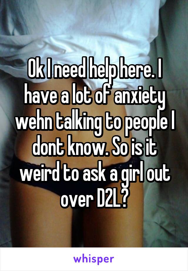 Ok I need help here. I have a lot of anxiety wehn talking to people I dont know. So is it weird to ask a girl out over D2L?
