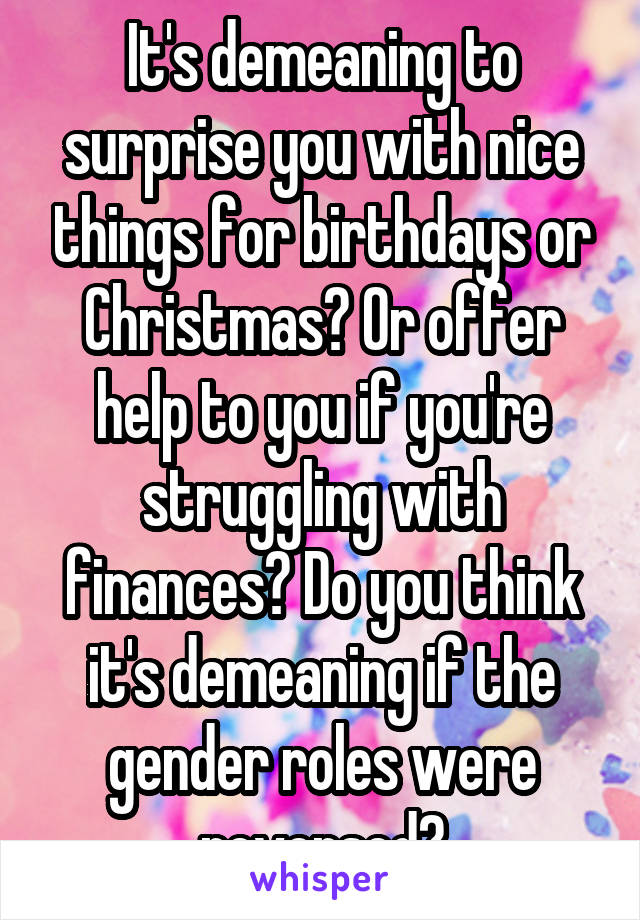 It's demeaning to surprise you with nice things for birthdays or Christmas? Or offer help to you if you're struggling with finances? Do you think it's demeaning if the gender roles were reversed?