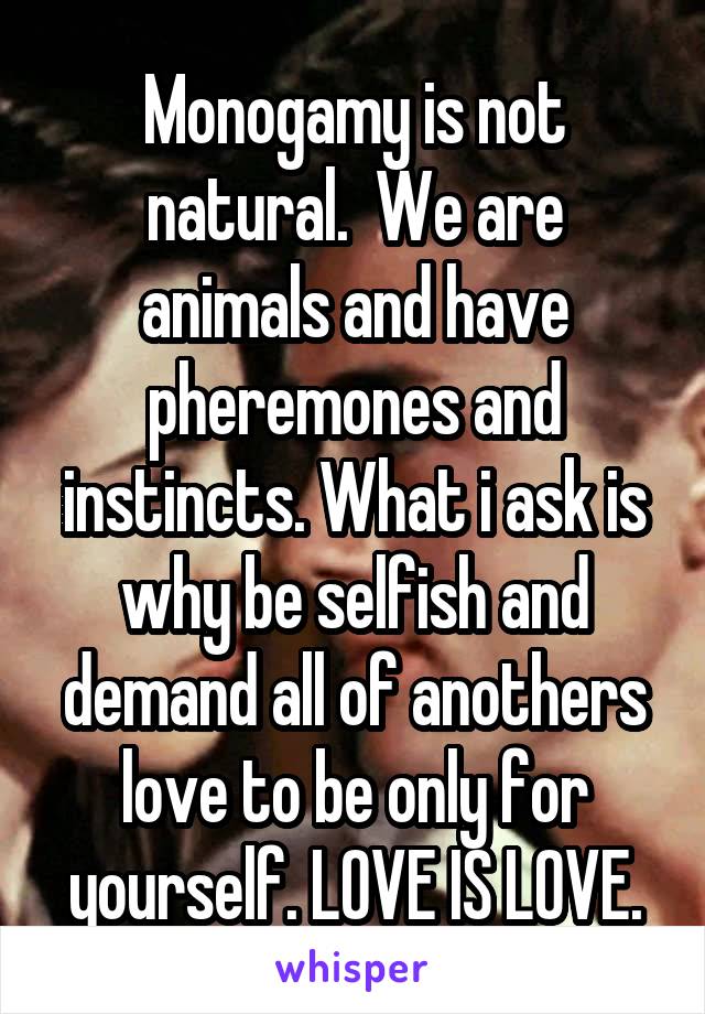 Monogamy is not natural.  We are animals and have pheremones and instincts. What i ask is why be selfish and demand all of anothers love to be only for yourself. LOVE IS LOVE.