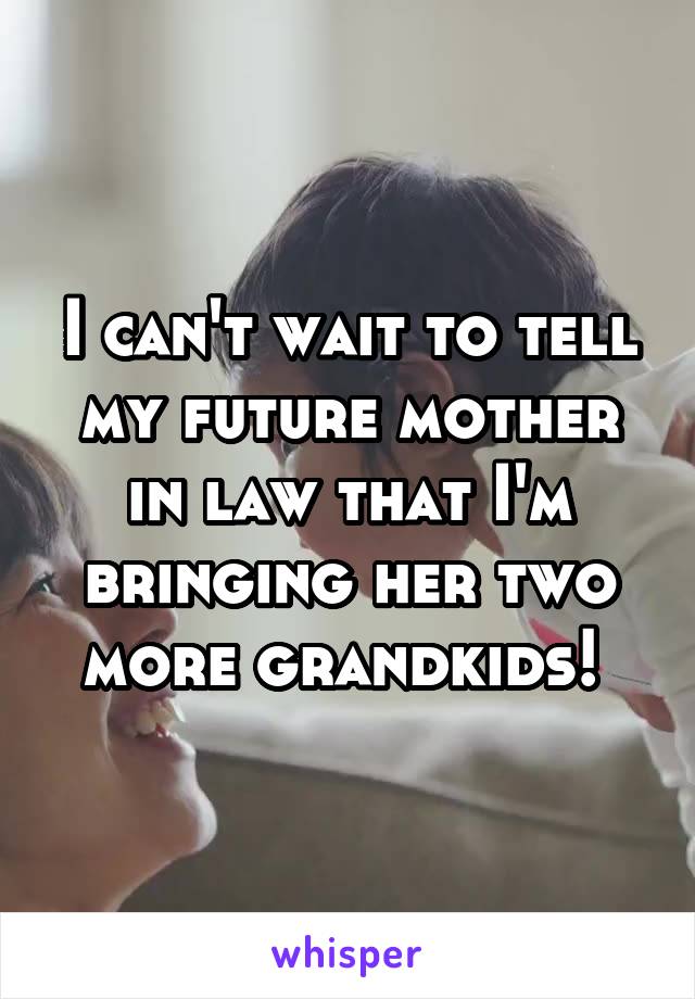 I can't wait to tell my future mother in law that I'm bringing her two more grandkids! 