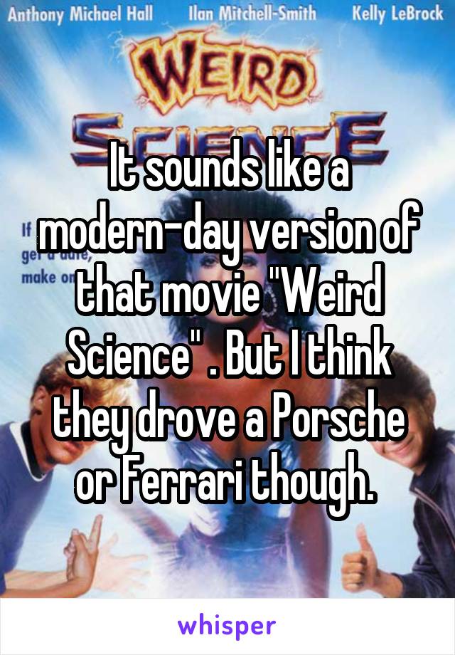 It sounds like a modern-day version of that movie "Weird Science" . But I think they drove a Porsche or Ferrari though. 