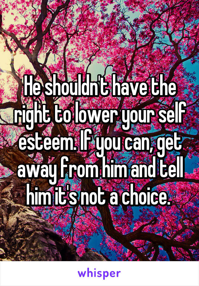 He shouldn't have the right to lower your self esteem. If you can, get away from him and tell him it's not a choice. 