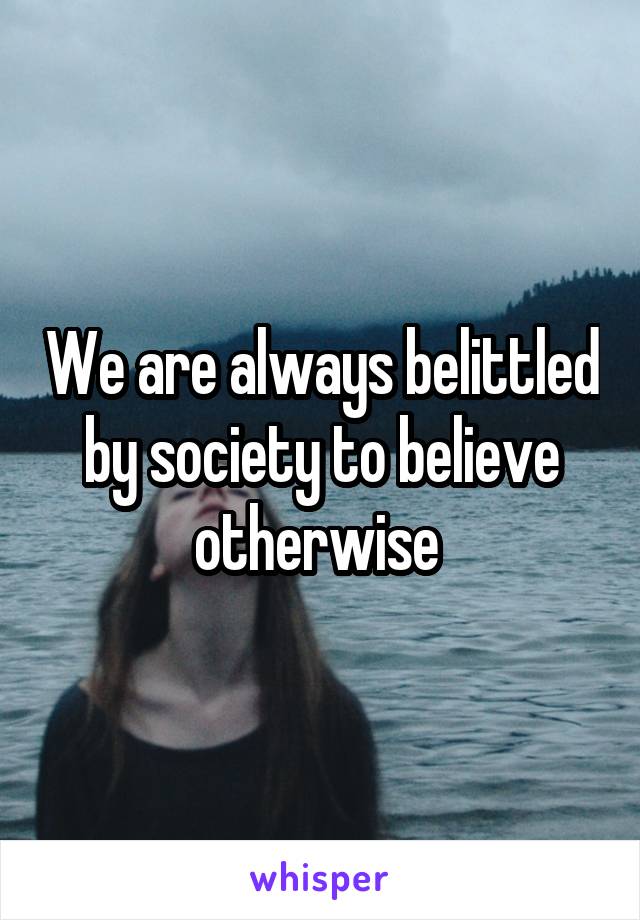We are always belittled by society to believe otherwise 