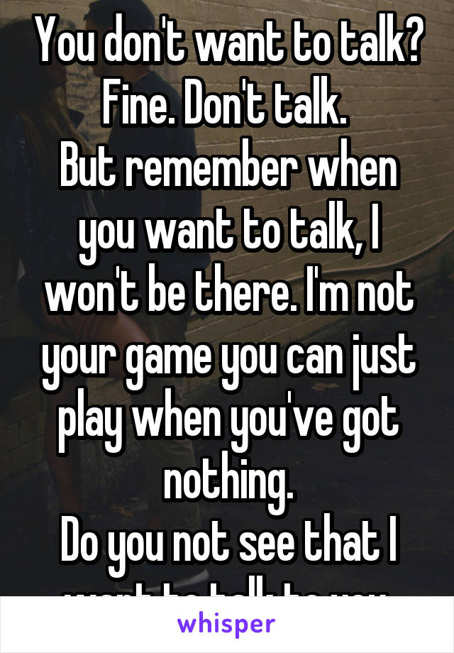You don't want to talk? Fine. Don't talk. 
But remember when you want to talk, I won't be there. I'm not your game you can just play when you've got nothing.
Do you not see that I want to talk to you.