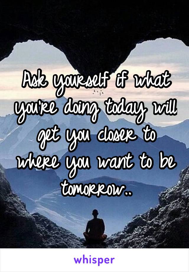 Ask yourself if what you're doing today will get you closer to where you want to be tomorrow..