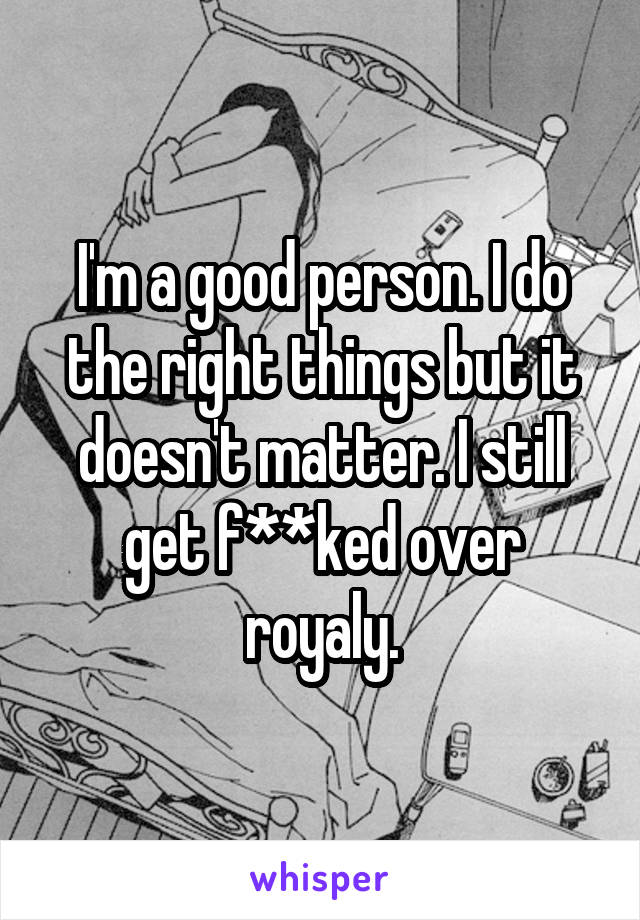 I'm a good person. I do the right things but it doesn't matter. I still get f**ked over royaly.