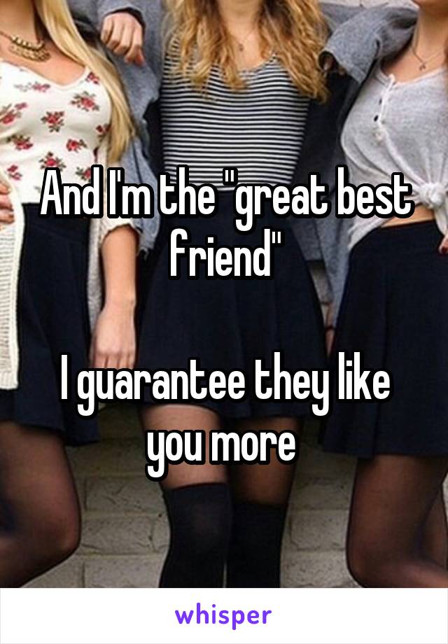 And I'm the "great best friend"

I guarantee they like you more 
