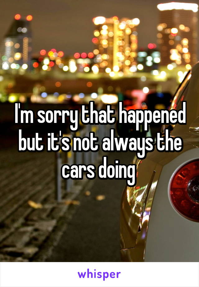 I'm sorry that happened but it's not always the cars doing 