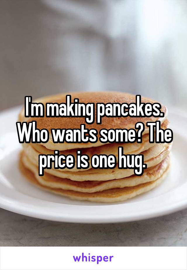I'm making pancakes. Who wants some? The price is one hug. 