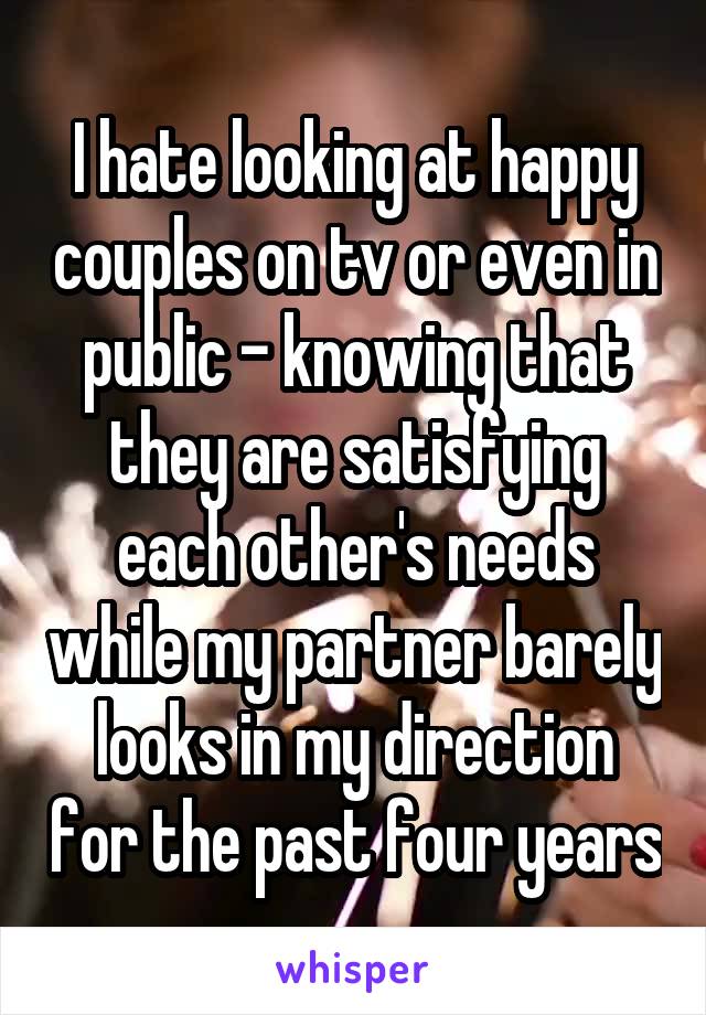 I hate looking at happy couples on tv or even in public - knowing that they are satisfying each other's needs while my partner barely looks in my direction for the past four years