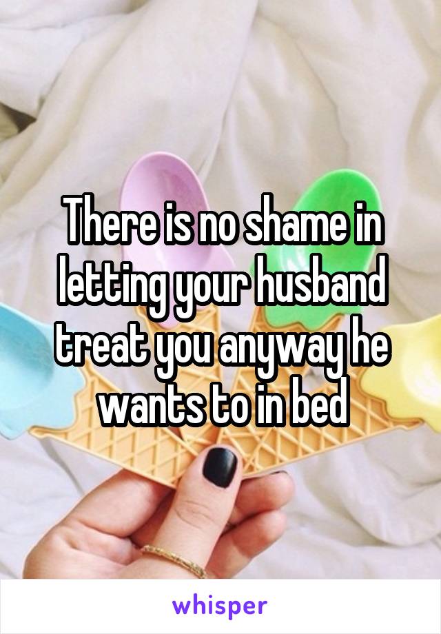 There is no shame in letting your husband treat you anyway he wants to in bed