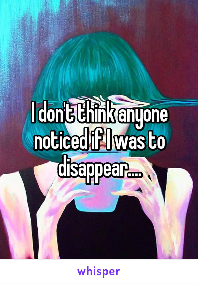I don't think anyone noticed if I was to disappear....