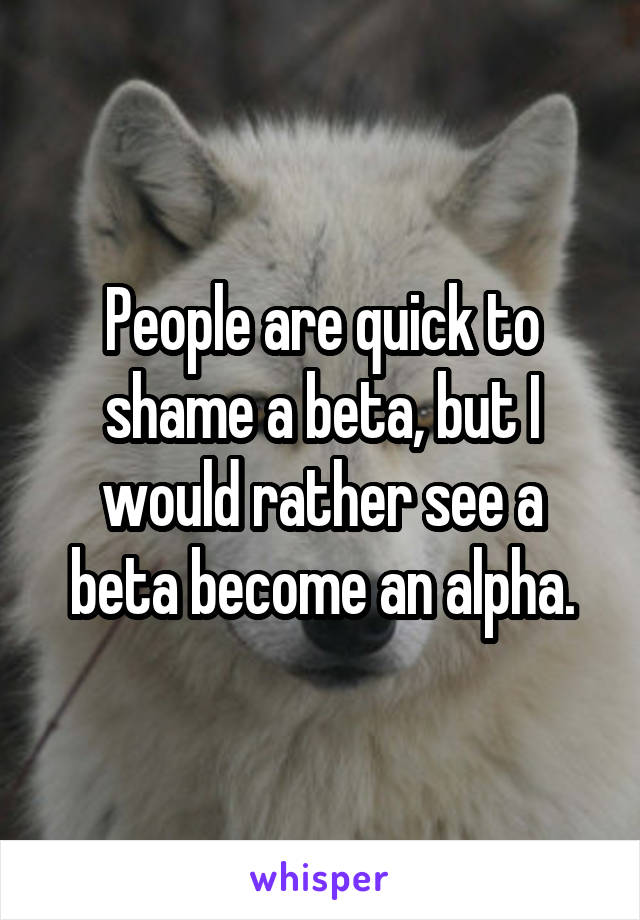 People are quick to shame a beta, but I would rather see a beta become an alpha.