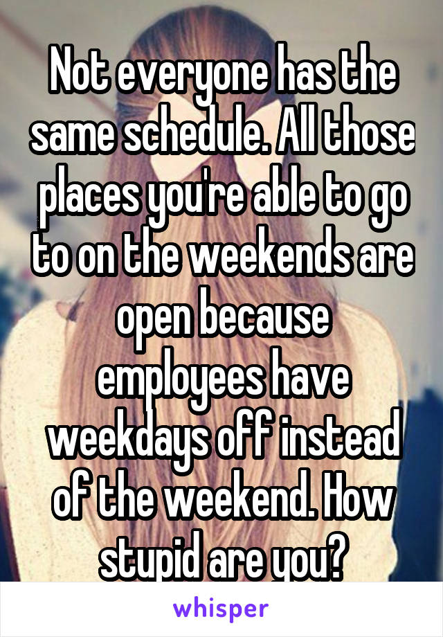 Not everyone has the same schedule. All those places you're able to go to on the weekends are open because employees have weekdays off instead of the weekend. How stupid are you?