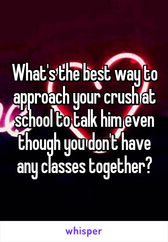 What's the best way to approach your crush at school to talk him even though you don't have any classes together?