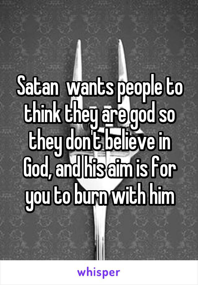 Satan  wants people to think they are god so they don't believe in God, and his aim is for you to burn with him
