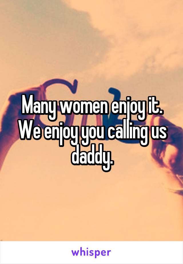 Many women enjoy it. We enjoy you calling us daddy.
