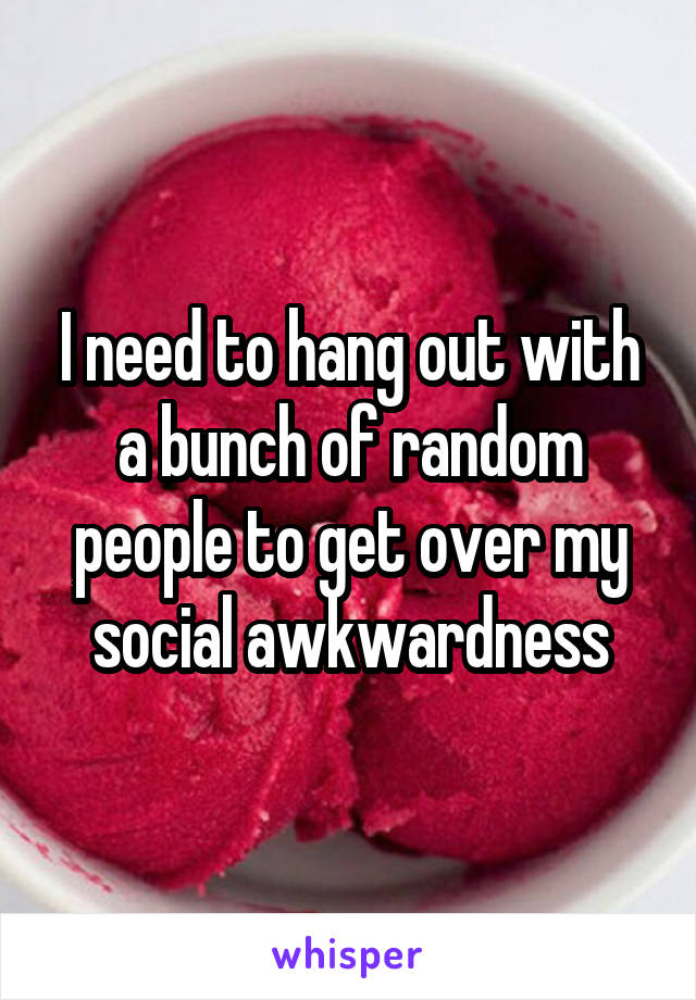I need to hang out with a bunch of random people to get over my social awkwardness