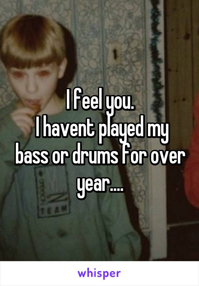 I feel you.
 I havent played my bass or drums for over year....